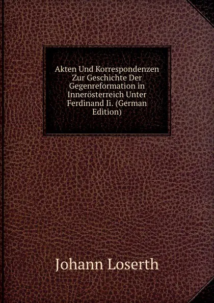 Обложка книги Akten Und Korrespondenzen Zur Geschichte Der Gegenreformation in Innerosterreich Unter Ferdinand Ii. (German Edition), Johann Loserth