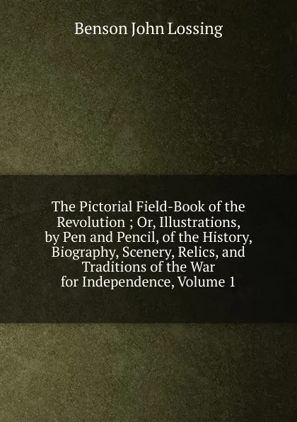 Обложка книги The Pictorial Field-Book of the Revolution ; Or, Illustrations, by Pen and Pencil, of the History, Biography, Scenery, Relics, and Traditions of the War for Independence, Volume 1, Benson John Lossing