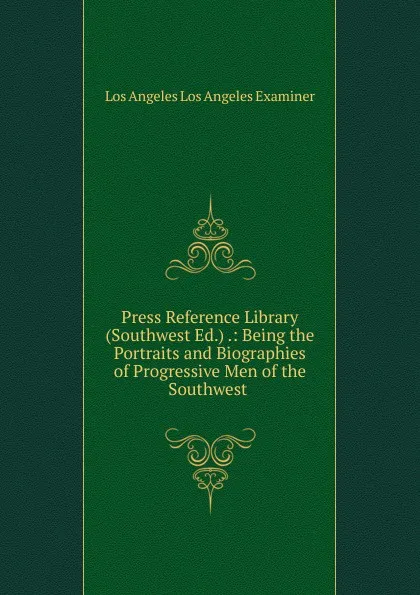 Обложка книги Press Reference Library (Southwest Ed.) .: Being the Portraits and Biographies of Progressive Men of the Southwest ., Los Angeles Los Angeles Examiner