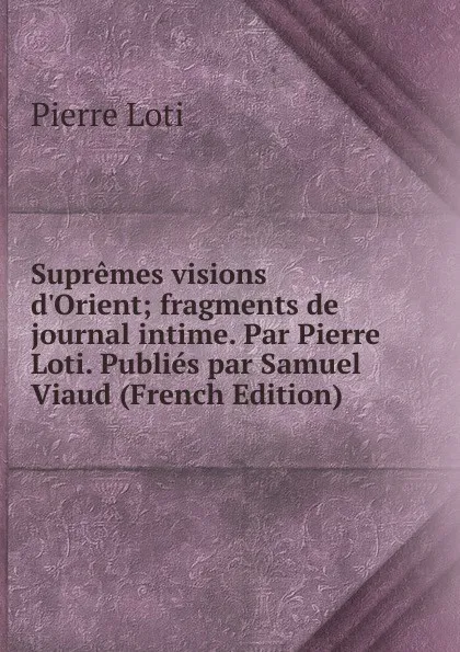 Обложка книги Supremes visions d.Orient; fragments de journal intime. Par Pierre Loti. Publies par Samuel Viaud (French Edition), Pierre Loti