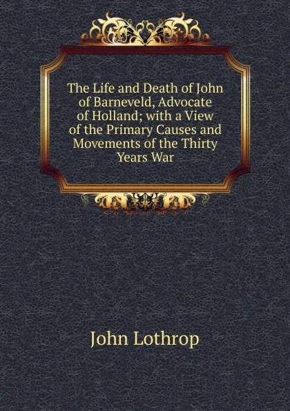 Обложка книги The Life and Death of John of Barneveld, Advocate of Holland; with a View of the Primary Causes and Movements of the Thirty Years War, John Lothrop