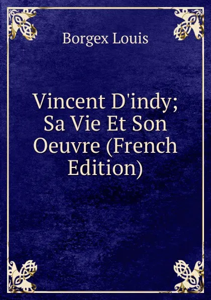 Обложка книги Vincent D.indy; Sa Vie Et Son Oeuvre (French Edition), Borgex Louis