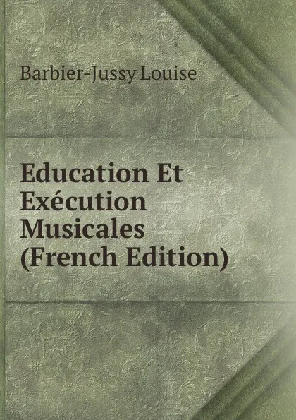 Обложка книги Education Et Execution Musicales (French Edition), Barbier-Jussy Louise