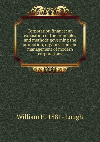 Обложка книги Corporation finance: an exposition of the principles and methods governing the promotion, organization and management of modern corporations, William H. 1881- Lough