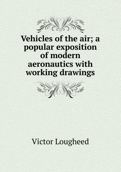 Обложка книги Vehicles of the air; a popular exposition of modern aeronautics with working drawings, Victor Lougheed