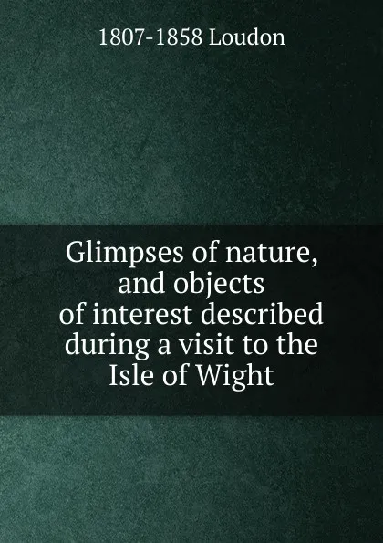 Обложка книги Glimpses of nature, and objects of interest described during a visit to the Isle of Wight., 1807-1858 Loudon