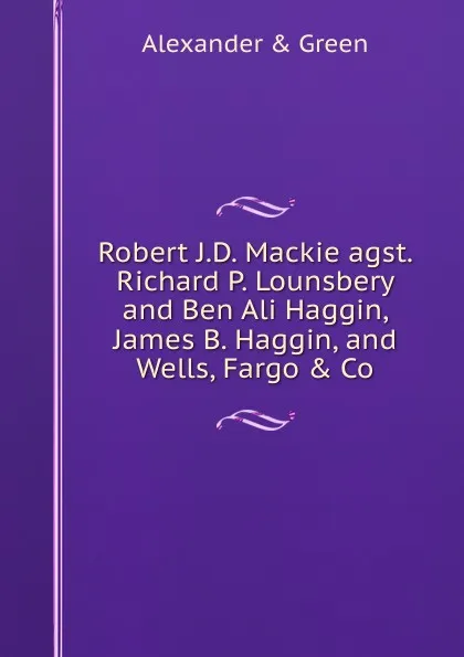 Обложка книги Robert J.D. Mackie agst. Richard P. Lounsbery and Ben Ali Haggin, James B. Haggin, and Wells, Fargo . Co, Alexander & Green