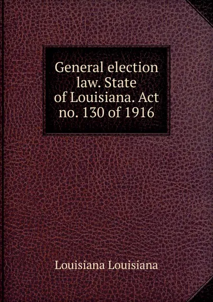 Обложка книги General election law. State of Louisiana. Act no. 130 of 1916, Louisiana Louisiana