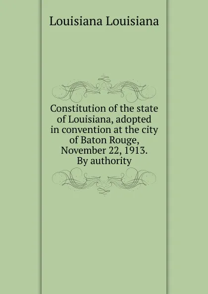 Обложка книги Constitution of the state of Louisiana, adopted in convention at the city of Baton Rouge, November 22, 1913. By authority, Louisiana Louisiana