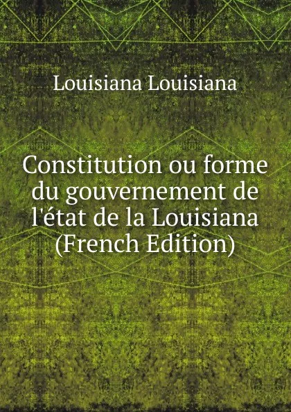 Обложка книги Constitution ou forme du gouvernement de l.etat de la Louisiana (French Edition), Louisiana Louisiana