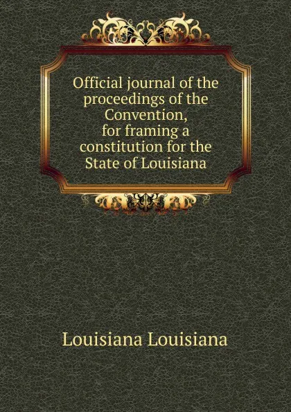 Обложка книги Official journal of the proceedings of the Convention, for framing a constitution for the State of Louisiana, Louisiana Louisiana