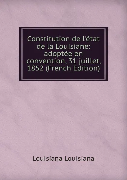 Обложка книги Constitution de l.etat de la Louisiane: adoptee en convention, 31 juillet, 1852 (French Edition), Louisiana Louisiana