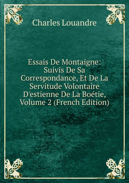 Обложка книги Essais De Montaigne: Suivis De Sa Correspondance, Et De La Servitude Volontaire D.estienne De La Boetie, Volume 2 (French Edition), Charles Louandre