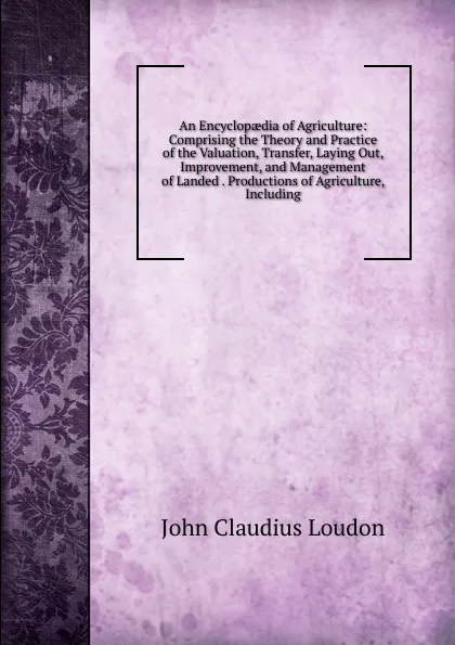 Обложка книги An Encyclopaedia of Agriculture: Comprising the Theory and Practice of the Valuation, Transfer, Laying Out, Improvement, and Management of Landed . Productions of Agriculture, Including, John Claudius Loudon