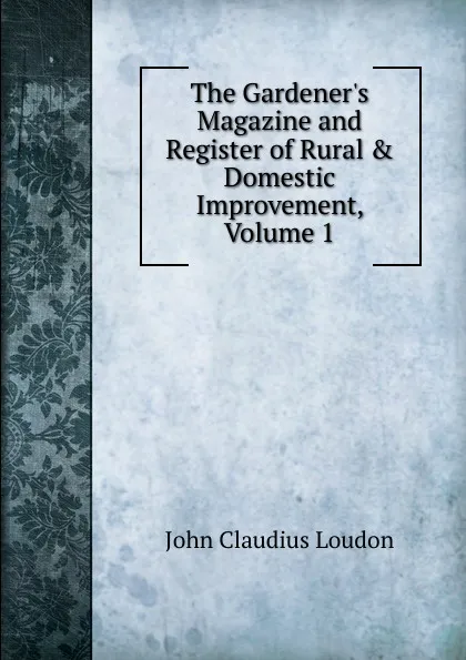 Обложка книги The Gardener.s Magazine and Register of Rural . Domestic Improvement, Volume 1, John Claudius Loudon
