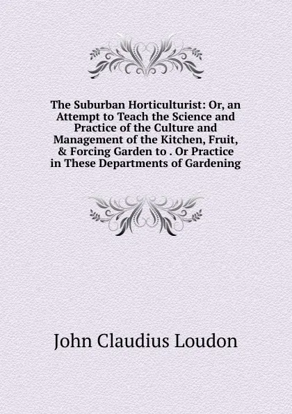 Обложка книги The Suburban Horticulturist: Or, an Attempt to Teach the Science and Practice of the Culture and Management of the Kitchen, Fruit, . Forcing Garden to . Or Practice in These Departments of Gardening, John Claudius Loudon