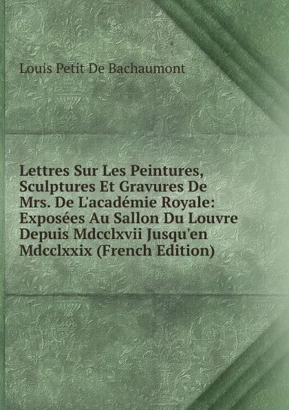 Обложка книги Lettres Sur Les Peintures, Sculptures Et Gravures De Mrs. De L.academie Royale: Exposees Au Sallon Du Louvre Depuis Mdcclxvii Jusqu.en Mdcclxxix (French Edition), Louis Petit de Bachaumont
