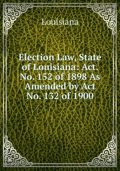 Обложка книги Election Law, State of Louisiana: Act. No. 152 of 1898 As Amended by Act No. 132 of 1900, Louisiana