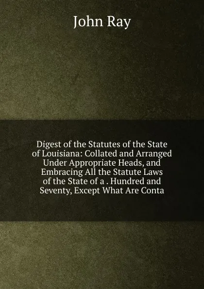 Обложка книги Digest of the Statutes of the State of Louisiana: Collated and Arranged Under Appropriate Heads, and Embracing All the Statute Laws of the State of a . Hundred and Seventy, Except What Are Conta, John Ray