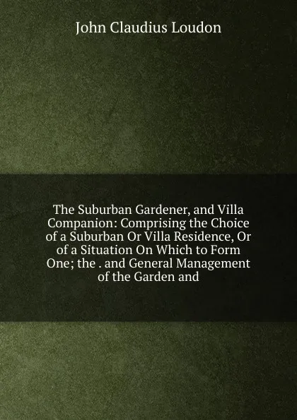 Обложка книги The Suburban Gardener, and Villa Companion: Comprising the Choice of a Suburban Or Villa Residence, Or of a Situation On Which to Form One; the . and General Management of the Garden and, John Claudius Loudon