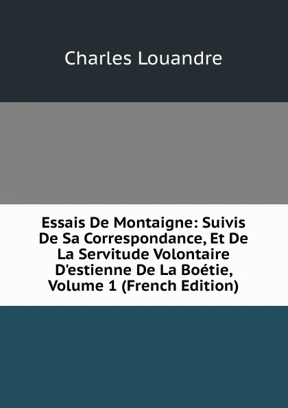 Обложка книги Essais De Montaigne: Suivis De Sa Correspondance, Et De La Servitude Volontaire D.estienne De La Boetie, Volume 1 (French Edition), Charles Louandre