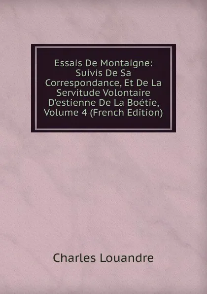 Обложка книги Essais De Montaigne: Suivis De Sa Correspondance, Et De La Servitude Volontaire D.estienne De La Boetie, Volume 4 (French Edition), Charles Louandre