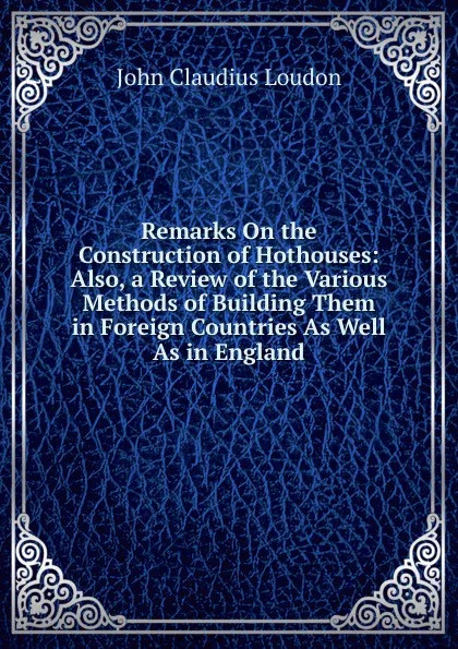 Обложка книги Remarks On the Construction of Hothouses: Also, a Review of the Various Methods of Building Them in Foreign Countries As Well As in England, John Claudius Loudon