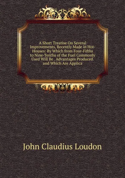 Обложка книги A Short Treatise On Several Improvements, Recently Made in Hot-Houses: By Which from Four-Fifths to Nine-Tenths of the Fuel Commonly Used Will Be . Advantages Produced. and Which Are Applica, John Claudius Loudon