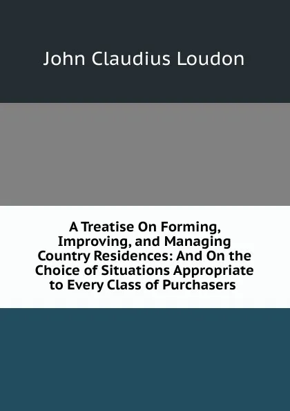 Обложка книги A Treatise On Forming, Improving, and Managing Country Residences: And On the Choice of Situations Appropriate to Every Class of Purchasers ., John Claudius Loudon