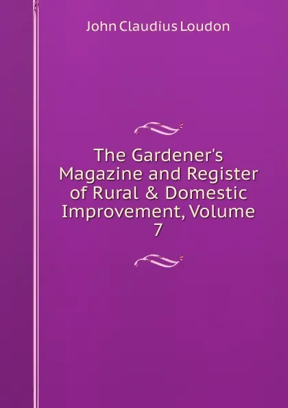 Обложка книги The Gardener.s Magazine and Register of Rural . Domestic Improvement, Volume 7, John Claudius Loudon