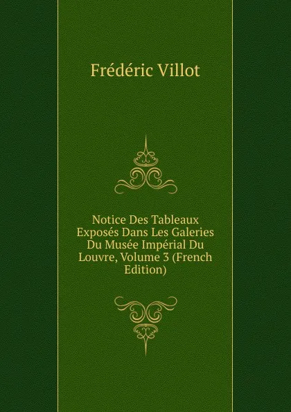 Обложка книги Notice Des Tableaux Exposes Dans Les Galeries Du Musee Imperial Du Louvre, Volume 3 (French Edition), Frédéric Villot