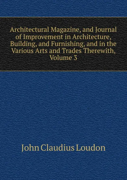 Обложка книги Architectural Magazine, and Journal of Improvement in Architecture, Building, and Furnishing, and in the Various Arts and Trades Therewith, Volume 3, John Claudius Loudon