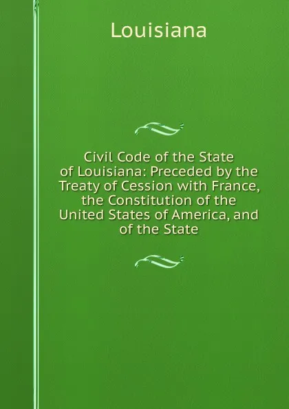 Обложка книги Civil Code of the State of Louisiana: Preceded by the Treaty of Cession with France, the Constitution of the United States of America, and of the State, Louisiana