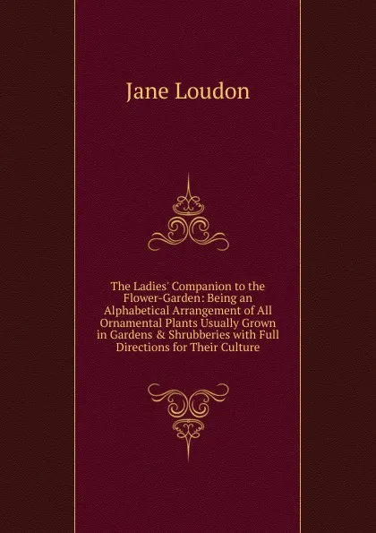 Обложка книги The Ladies. Companion to the Flower-Garden: Being an Alphabetical Arrangement of All Ornamental Plants Usually Grown in Gardens . Shrubberies with Full Directions for Their Culture, Jane Loudon