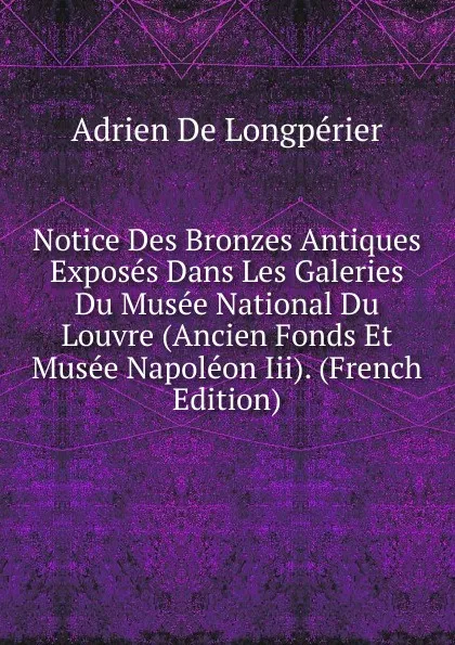 Обложка книги Notice Des Bronzes Antiques Exposes Dans Les Galeries Du Musee National Du Louvre (Ancien Fonds Et Musee Napoleon Iii). (French Edition), Adrien De Longpérier