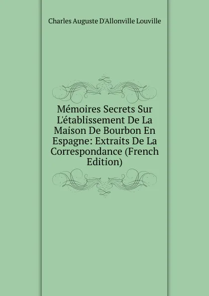 Обложка книги Memoires Secrets Sur L.etablissement De La Maison De Bourbon En Espagne: Extraits De La Correspondance (French Edition), Charles Auguste D'Allonville Louville