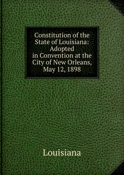 Обложка книги Constitution of the State of Louisiana: Adopted in Convention at the City of New Orleans, May 12, 1898, Louisiana