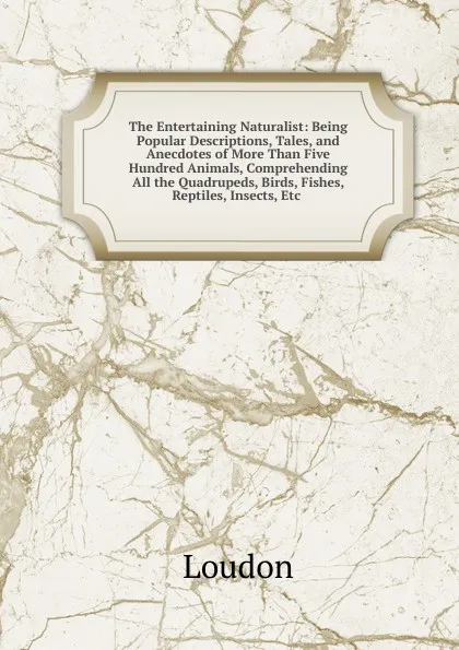 Обложка книги The Entertaining Naturalist: Being Popular Descriptions, Tales, and Anecdotes of More Than Five Hundred Animals, Comprehending All the Quadrupeds, Birds, Fishes, Reptiles, Insects, Etc ., Loudon