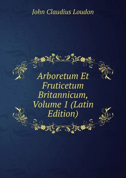 Обложка книги Arboretum Et Fruticetum Britannicum, Volume 1 (Latin Edition), John Claudius Loudon