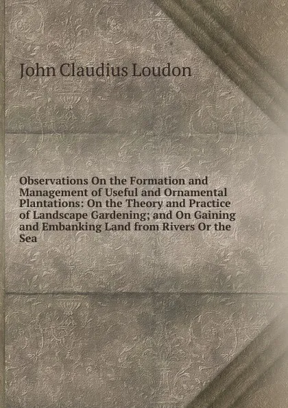 Обложка книги Observations On the Formation and Management of Useful and Ornamental Plantations: On the Theory and Practice of Landscape Gardening; and On Gaining and Embanking Land from Rivers Or the Sea, John Claudius Loudon