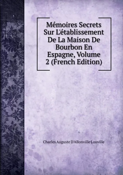 Обложка книги Memoires Secrets Sur L.etablissement De La Maison De Bourbon En Espagne, Volume 2 (French Edition), Charles Auguste D'Allonville Louville