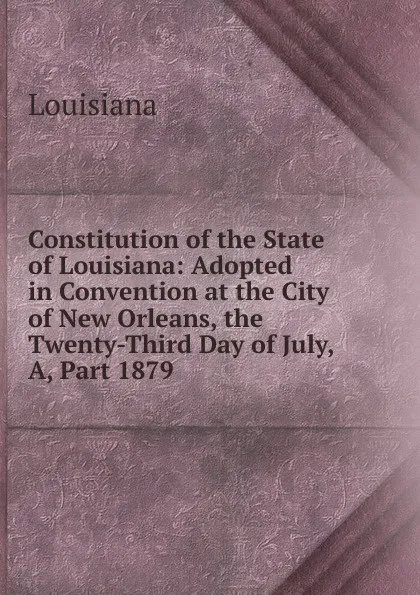 Обложка книги Constitution of the State of Louisiana: Adopted in Convention at the City of New Orleans, the Twenty-Third Day of July, A, Part 1879, Louisiana