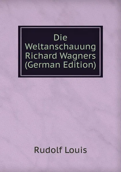 Обложка книги Die Weltanschauung Richard Wagners (German Edition), Rudolf Louis