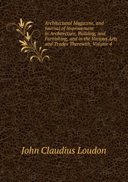 Обложка книги Architectural Magazine, and Journal of Improvement in Architecture, Building, and Furnishing, and in the Various Arts and Trades Therewith, Volume 4, John Claudius Loudon