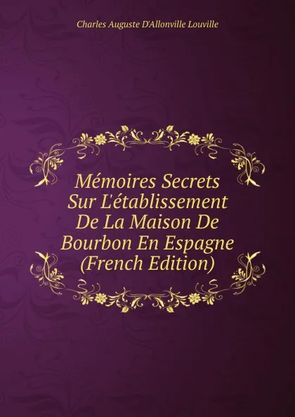 Обложка книги Memoires Secrets Sur L.etablissement De La Maison De Bourbon En Espagne (French Edition), Charles Auguste D'Allonville Louville