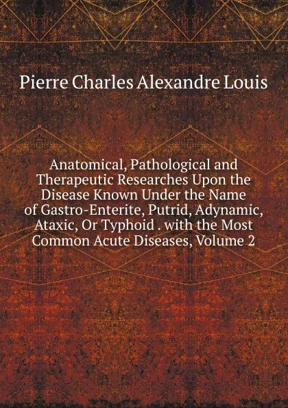 Обложка книги Anatomical, Pathological and Therapeutic Researches Upon the Disease Known Under the Name of Gastro-Enterite, Putrid, Adynamic, Ataxic, Or Typhoid . with the Most Common Acute Diseases, Volume 2, Pierre Charles Alexandre Louis