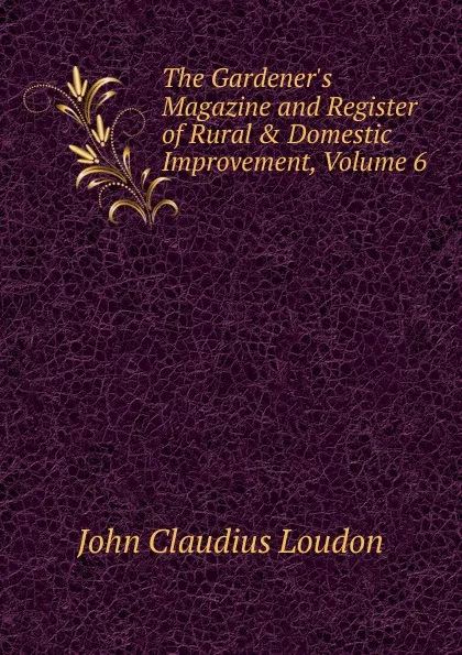 Обложка книги The Gardener.s Magazine and Register of Rural . Domestic Improvement, Volume 6, John Claudius Loudon