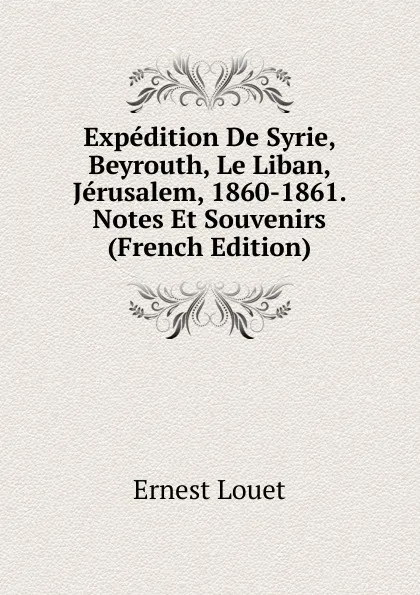 Обложка книги Expedition De Syrie, Beyrouth, Le Liban, Jerusalem, 1860-1861. Notes Et Souvenirs (French Edition), Ernest Louet