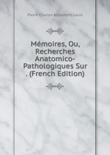 Обложка книги Memoires, Ou, Recherches Anatomico-Pathologiques Sur . (French Edition), Pierre Charles Alexandre Louis