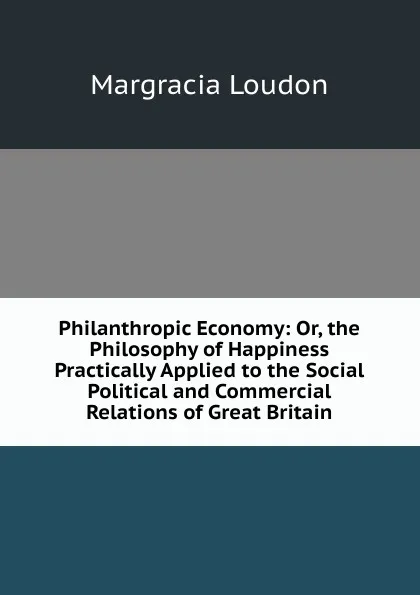 Обложка книги Philanthropic Economy: Or, the Philosophy of Happiness Practically Applied to the Social Political and Commercial Relations of Great Britain, Margracia Loudon